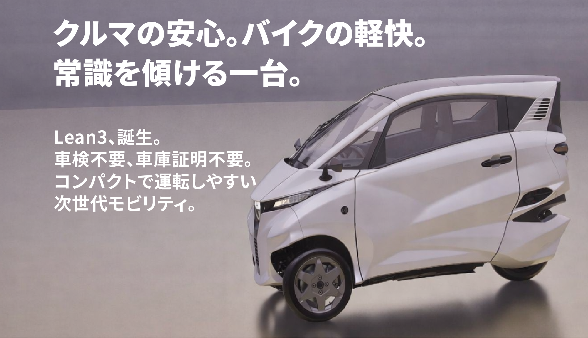 クルマの安心。バイクの軽快。常識を傾ける一台。Lean3、誕生。車検不要、車庫証明不要。コンパクトで運転しやすい次世代モビリティ。